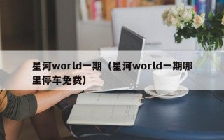 星河world一期（星河world一期哪里停车免费）